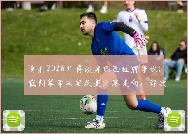 亨利2026年再谈库巴西红牌争议：裁判草率决定改变比赛走向，那次犯规根本够不上红牌