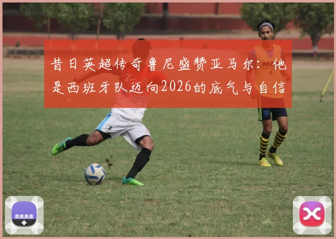 昔日英超传奇鲁尼盛赞亚马尔:他是西班牙队迈向2026的底气与自信之源