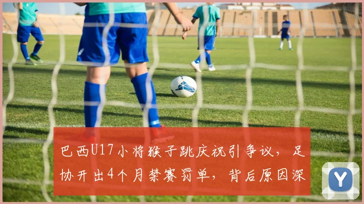 巴西U17小将猴子跳庆祝引争议，足协开出4个月禁赛罚单，背后原因深度剖析