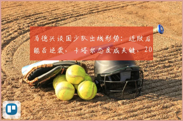 马德兴谈国少队出线形势:连败后能否逆袭,卡塔尔态度成关键,2026亚少赛最新分析