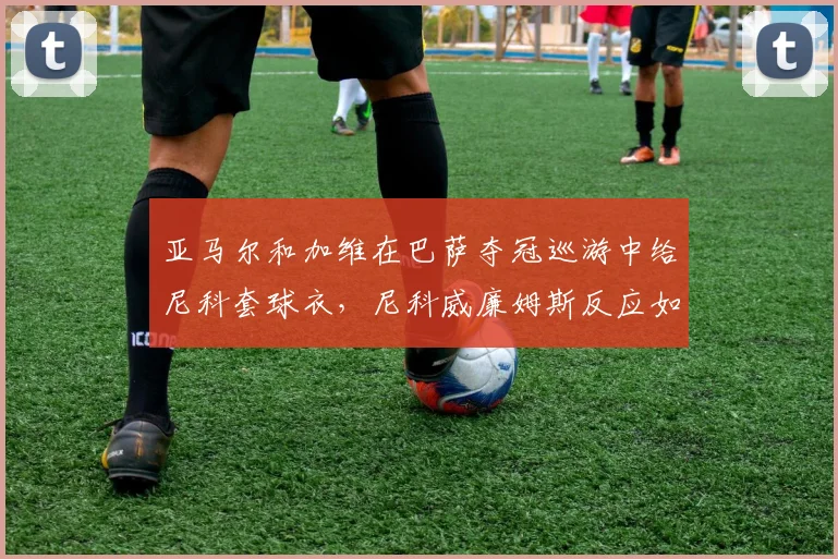 亚马尔和加维在巴萨夺冠巡游中给尼科套球衣,尼科威廉姆斯反应如何?事件细节回顾