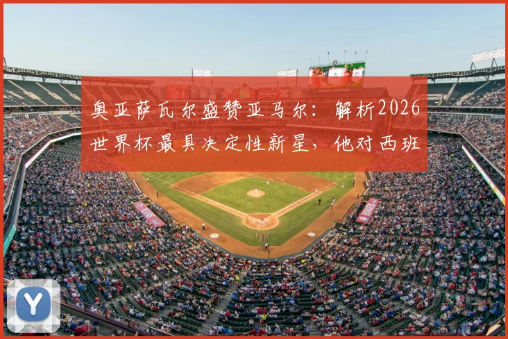 奥亚萨瓦尔盛赞亚马尔：解析2026世界杯最具决定性新星，他对西班牙队有哪些关键益处？