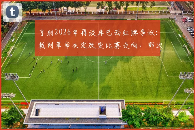 亨利2026年再谈库巴西红牌争议:裁判草率决定改变比赛走向,那次犯规根本够不上红牌