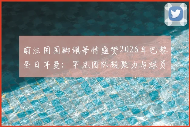 前法国国脚佩蒂特盛赞2026年巴黎圣日耳曼：罕见团队凝聚力与球员间真挚情感深度剖析