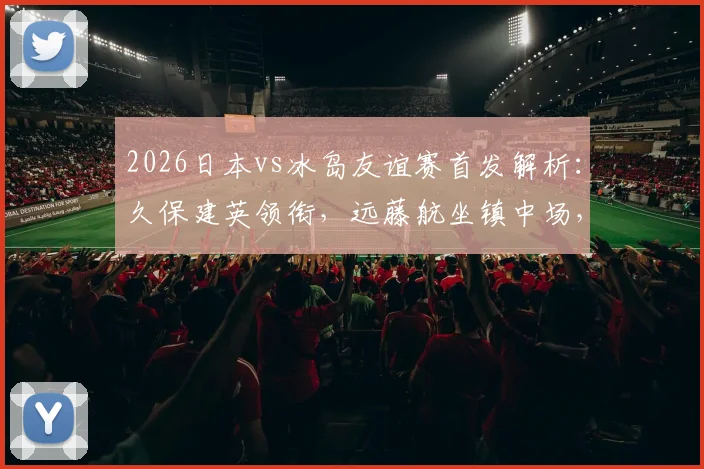 2026日本vs冰岛友谊赛首发解析：久保建英领衔，远藤航坐镇中场，田中碧角色关键