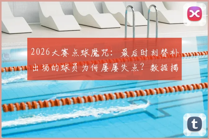 2026大赛点球魔咒：最后时刻替补出场的球员为何屡屡失点？数据揭示残酷真相