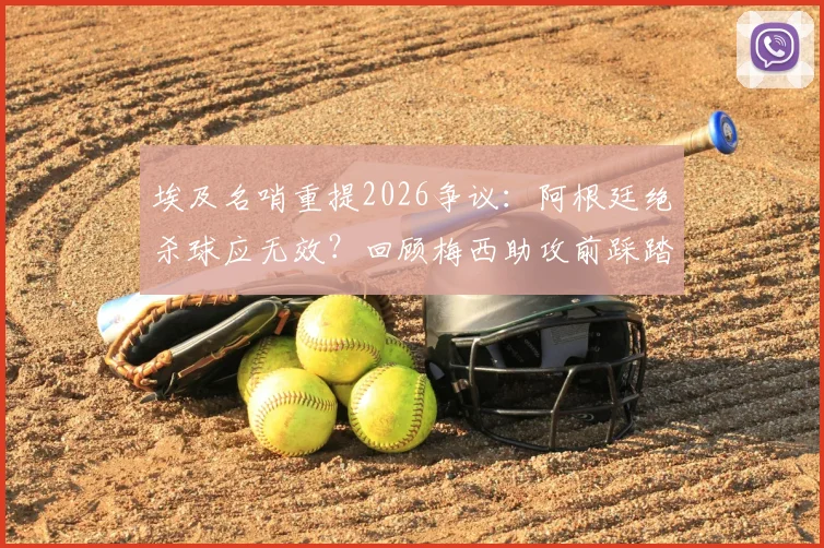 埃及名哨重提2026争议:阿根廷绝杀球应无效?回顾梅西助攻前踩踏英格兰球员全过程