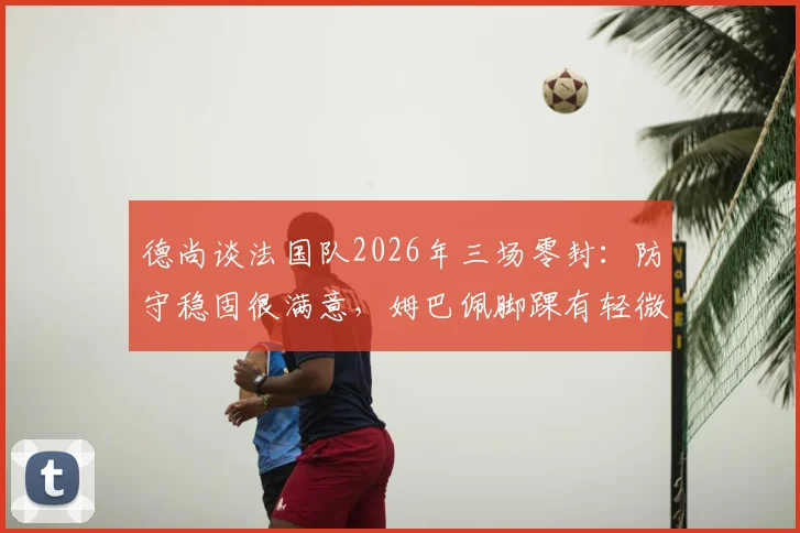德尚谈法国队2026年三场零封：防守稳固很满意，姆巴佩脚踝有轻微痛感是否影响出场成焦点