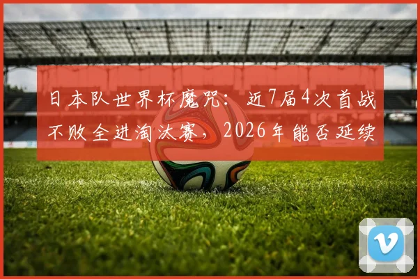 日本队世界杯魔咒:近7届4次首战不败全进淘汰赛,2026年能否延续?