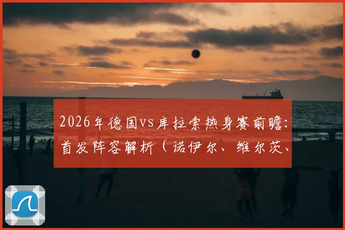 2026年德国vs库拉索热身赛前瞻：首发阵容解析（诺伊尔、维尔茨、萨内领衔），附双方实力对比与比赛看点