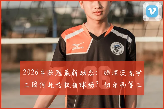 2026年欧冠最新动态:顿涅茨克矿工因何赴伦敦借球场?切尔西等三家英超俱乐部成潜在东主