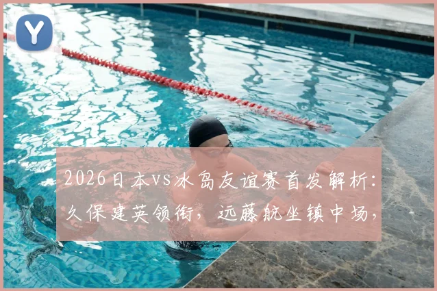 2026日本vs冰岛友谊赛首发解析:久保建英领衔,远藤航坐镇中场,田中碧角色关键