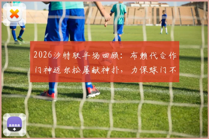 2026沙特联半场回顾：布赖代合作门神迈尔松屡献神扑，力保球门不失战平利雅得体育，附双方攻防问题深度剖析