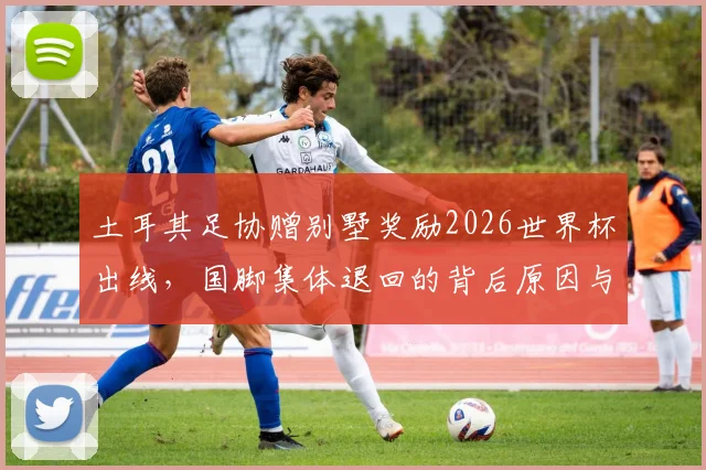 土耳其足协赠别墅奖励2026世界杯出线,国脚集体退回的背后原因与足球文化解读