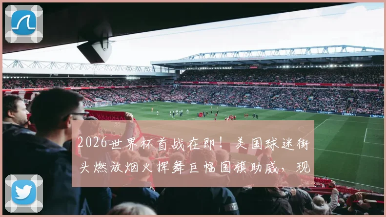 2026世界杯首战在即!美国球迷街头燃放烟火挥舞巨幅国旗助威,现场视频直击狂欢瞬间