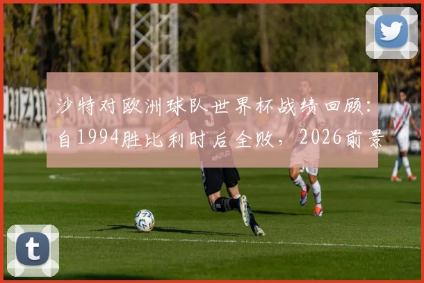 沙特对欧洲球队世界杯战绩回顾:自1994胜比利时后全败,2026前景如何?