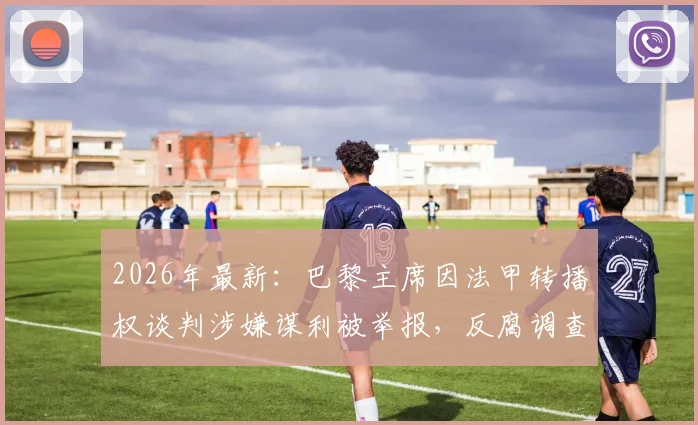 2026年最新：巴黎主席因法甲转播权谈判涉嫌谋利被举报，反腐调查内幕与潜在影响全解析