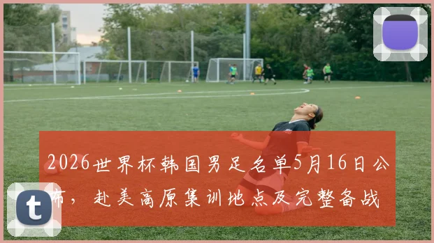 2026世界杯韩国男足名单5月16日公布，赴美高原集训地点及完整备战计划解读